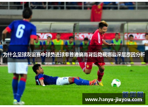 为什么足球友谊赛中球员进球率普遍偏高背后隐藏哪些深层原因分析
