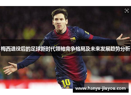 梅西退役后的足球新时代领袖竞争格局及未来发展趋势分析