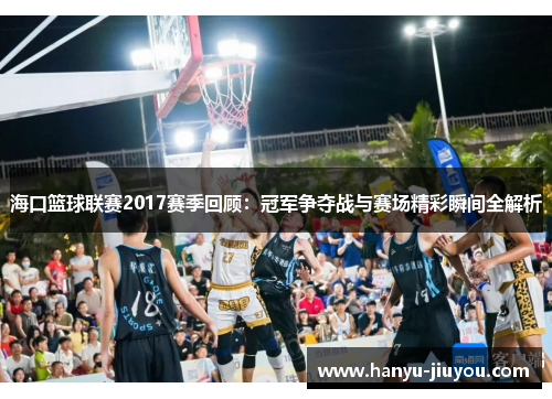 海口篮球联赛2017赛季回顾：冠军争夺战与赛场精彩瞬间全解析