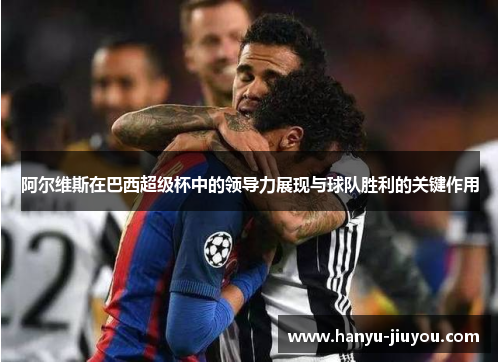阿尔维斯在巴西超级杯中的领导力展现与球队胜利的关键作用